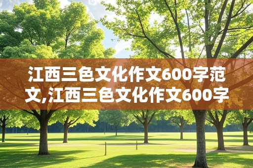 江西三色文化作文600字范文,江西三色文化作文600字范文是三选一题目吗