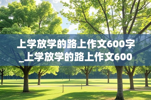 上学放学的路上作文600字_上学放学的路上作文600字初一