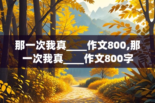 那一次我真____作文800,那一次我真____作文800字