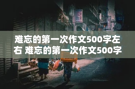 难忘的第一次作文500字左右 难忘的第一次作文500字左右六年级