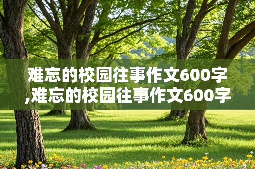 难忘的校园往事作文600字,难忘的校园往事作文600字初中