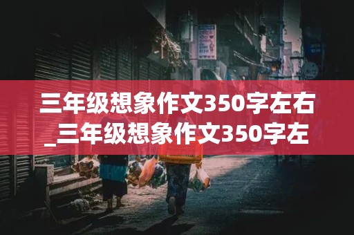 三年级想象作文350字左右_三年级想象作文350字左右篇