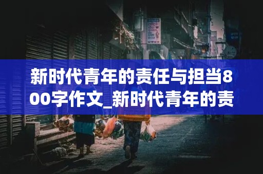 新时代青年的责任与担当800字作文_新时代青年的责任与担当800字作文结合白居易