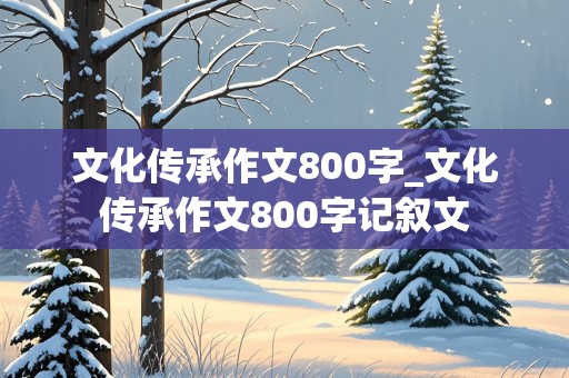 文化传承作文800字_文化传承作文800字记叙文