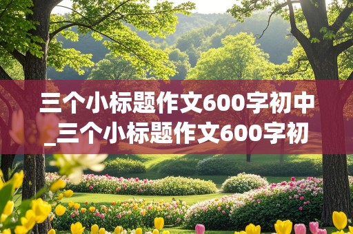 三个小标题作文600字初中_三个小标题作文600字初中写人