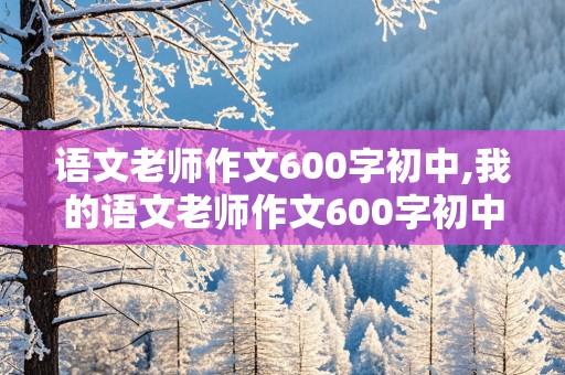 语文老师作文600字初中,我的语文老师作文600字初中