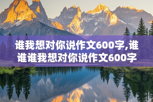 谁我想对你说作文600字,谁谁谁我想对你说作文600字