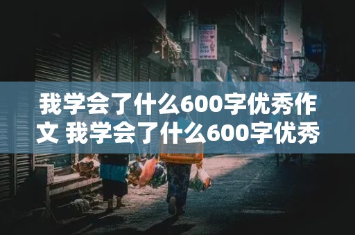 我学会了什么600字优秀作文 我学会了什么600字优秀作文初一