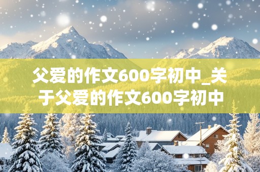 父爱的作文600字初中_关于父爱的作文600字初中