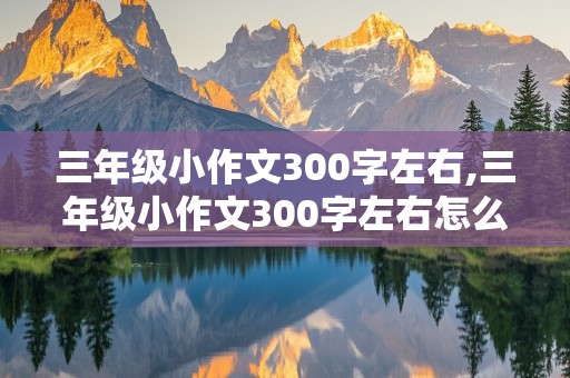 三年级小作文300字左右,三年级小作文300字左右怎么写