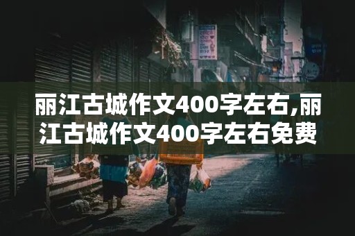 丽江古城作文400字左右,丽江古城作文400字左右免费