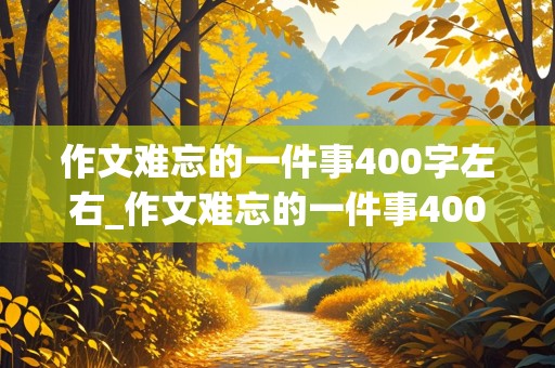 作文难忘的一件事400字左右_作文难忘的一件事400字左右免费