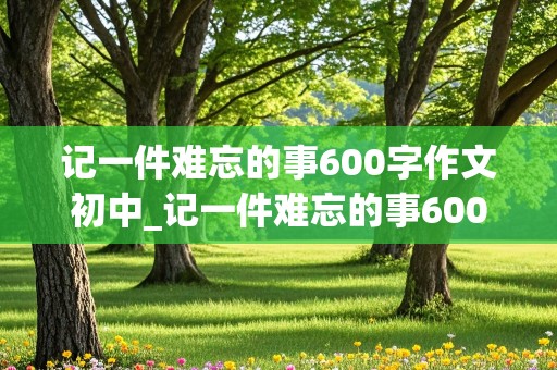 记一件难忘的事600字作文初中_记一件难忘的事600字作文初中叛逆