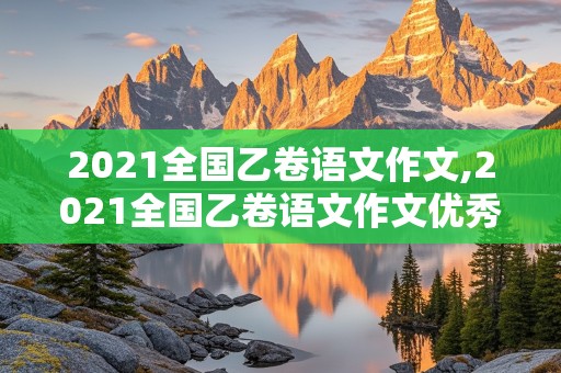 2021全国乙卷语文作文,2021全国乙卷语文作文优秀作文