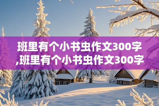 班里有个小书虫作文300字,班里有个小书虫作文300字三年级