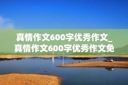 真情作文600字优秀作文_真情作文600字优秀作文免费