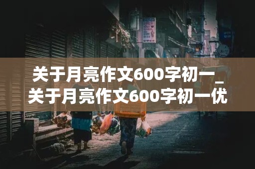 关于月亮作文600字初一_关于月亮作文600字初一优秀作文