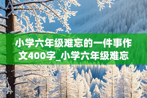 小学六年级难忘的一件事作文400字_小学六年级难忘的一件事作文400字怎么写