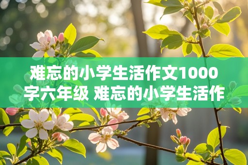 难忘的小学生活作文1000字六年级 难忘的小学生活作文1000字六年级记叙文