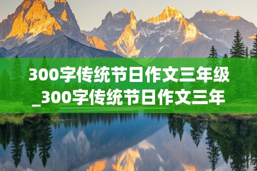 300字传统节日作文三年级_300字传统节日作文三年级下册