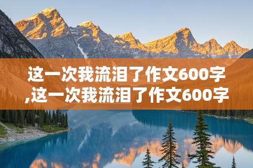 这一次我流泪了作文600字,这一次我流泪了作文600字初一