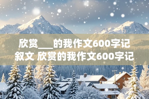 欣赏___的我作文600字记叙文 欣赏的我作文600字记叙文