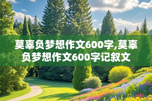 莫辜负梦想作文600字,莫辜负梦想作文600字记叙文