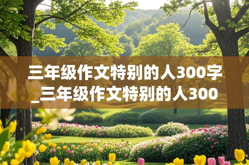 三年级作文特别的人300字_三年级作文特别的人300字左右