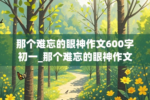 那个难忘的眼神作文600字初一_那个难忘的眼神作文600字初一写妈妈