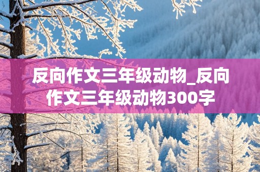 反向作文三年级动物_反向作文三年级动物300字