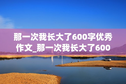 那一次我长大了600字优秀作文_那一次我长大了600字优秀作文免费