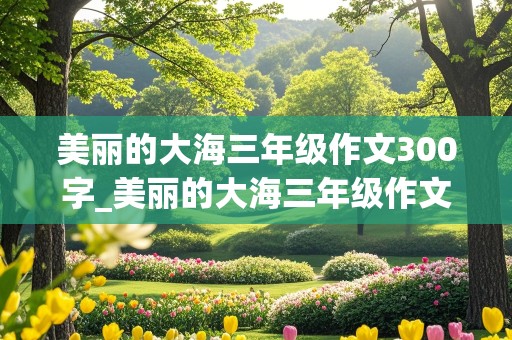 美丽的大海三年级作文300字_美丽的大海三年级作文300字从海底开始写