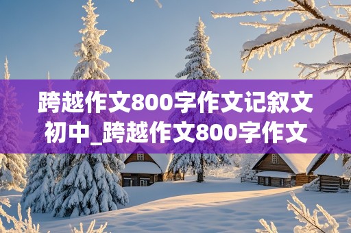 跨越作文800字作文记叙文初中_跨越作文800字作文记叙文初中生