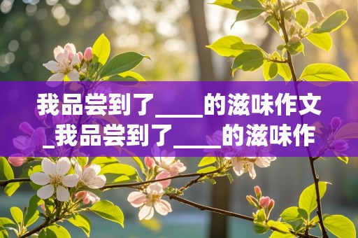 我品尝到了____的滋味作文_我品尝到了____的滋味作文审题