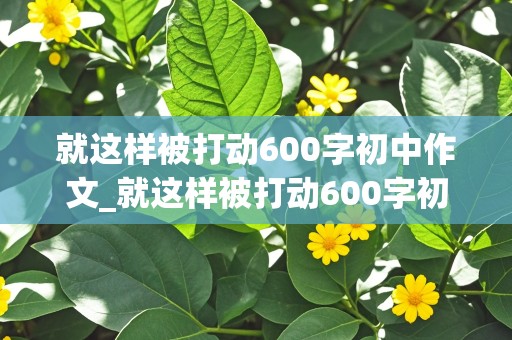 就这样被打动600字初中作文_就这样被打动600字初中作文优秀