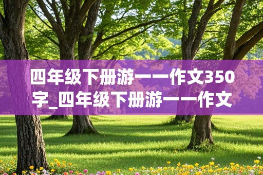 四年级下册游一一作文350字_四年级下册游一一作文350字左右