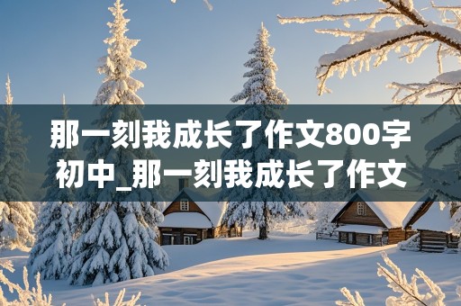 那一刻我成长了作文800字初中_那一刻我成长了作文800字初中从小学生变成中学生