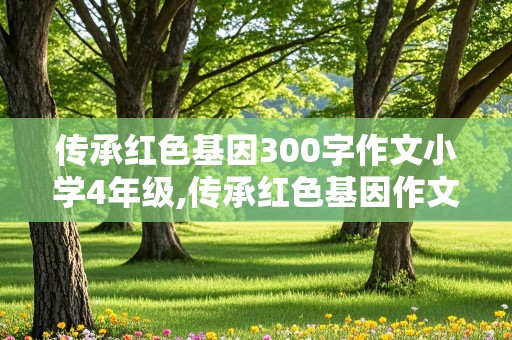 传承红色基因300字作文小学4年级,传承红色基因作文300小学四年级