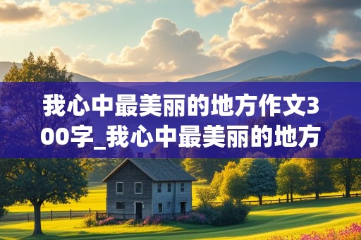 我心中最美丽的地方作文300字_我心中最美丽的地方作文300字四年级