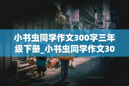 小书虫同学作文300字三年级下册_小书虫同学作文300字三年级下册开头