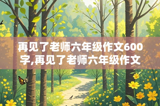 再见了老师六年级作文600字,再见了老师六年级作文600字怎么写