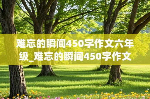 难忘的瞬间450字作文六年级_难忘的瞬间450字作文六年级不写上学