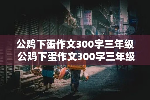 公鸡下蛋作文300字三年级 公鸡下蛋作文300字三年级童话怎么写