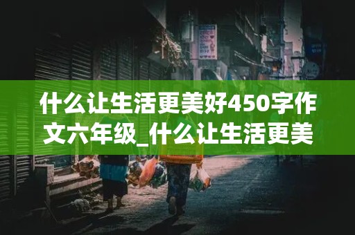 什么让生活更美好450字作文六年级_什么让生活更美好450字作文六年级上册