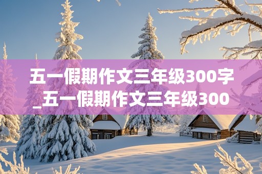 五一假期作文三年级300字_五一假期作文三年级300字优