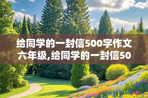 给同学的一封信500字作文六年级,给同学的一封信500字作文六年级下册