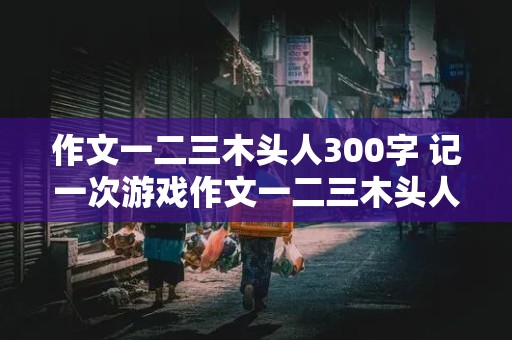 作文一二三木头人300字 记一次游戏作文一二三木头人300字