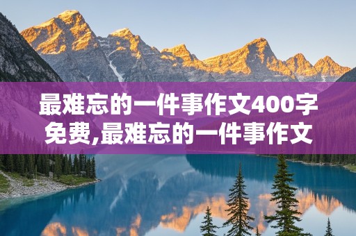 最难忘的一件事作文400字免费,最难忘的一件事作文400字免费阅读