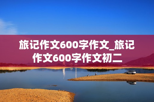 旅记作文600字作文_旅记作文600字作文初二