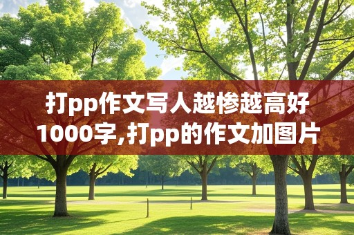 打pp作文写人越惨越高好1000字,打pp的作文加图片